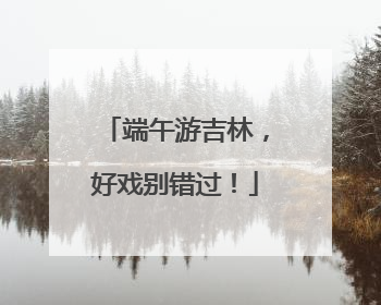 端午游吉林，好戏别错过！