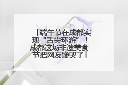 端午节在成都实现“舌尖环游”！成都这场非遗美食节把网友馋哭了