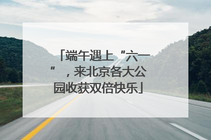 端午遇上“六一”，来北京各大公园收获双倍快乐