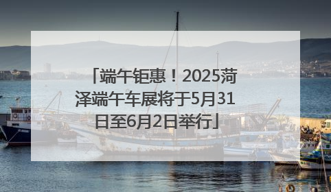 端午钜惠！2025菏泽端午车展将于5月31日至6月2日举行