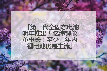 第一代全固态电池明年推出！亿纬锂能董事长：至少十年内锂电池仍是主流