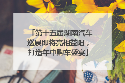 第十五届湖南汽车巡展即将亮相益阳，打造年中购车盛宴