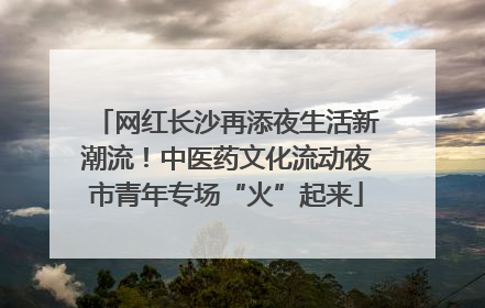 网红长沙再添夜生活新潮流！中医药文化流动夜市青年专场“火”起来
