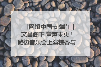 网络中国节·端午｜文昌阁下 童声未央！路边音乐会上演粽香与童真的诗意交响