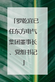 罗乾宜已任东方电气集团董事长、党组书记