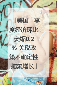 美国一季度经济环比萎缩0.2% 关税政策不确定性拖累增长