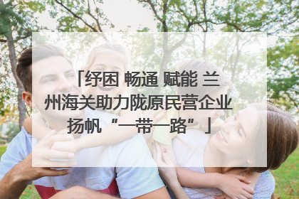 纾困 畅通 赋能 兰州海关助力陇原民营企业扬帆“一带一路”