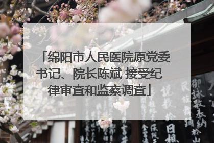 绵阳市人民医院原党委书记、院长陈斌 接受纪律审查和监察调查