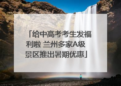 给中高考考生发福利啦 兰州多家A级景区推出暑期优惠