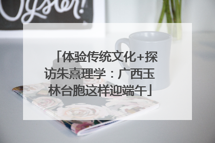 体验传统文化+探访朱熹理学：广西玉林台胞这样迎端午