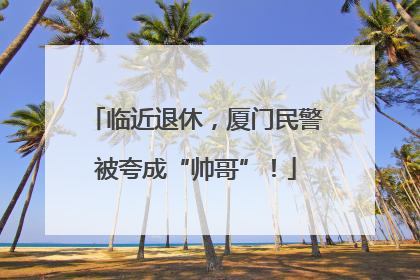 临近退休，厦门民警被夸成“帅哥”！