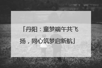 丹阳：童梦端午共飞扬，同心筑梦启新航
