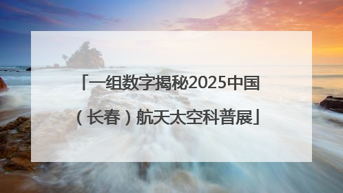 一组数字揭秘2025中国（长春）航天太空科普展