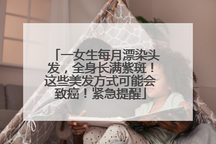 一女生每月漂染头发，全身长满紫斑！这些美发方式可能会致癌！紧急提醒