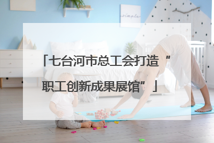 七台河市总工会打造“职工创新成果展馆”
