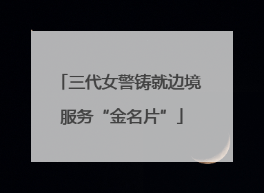 三代女警铸就边境服务“金名片”