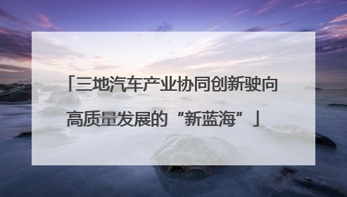 三地汽车产业协同创新驶向高质量发展的“新蓝海”