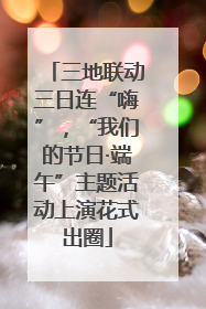 三地联动三日连“嗨”，“我们的节日·端午”主题活动上演花式出圈