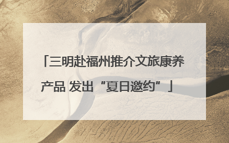 三明赴福州推介文旅康养产品 发出“夏日邀约”