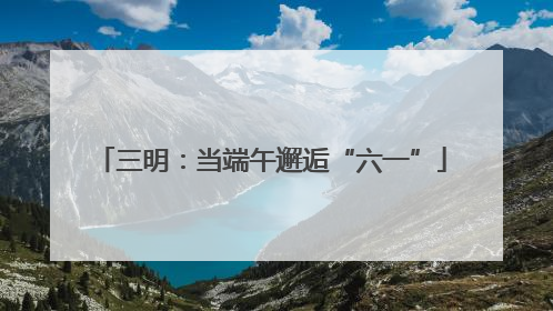 三明：当端午邂逅“六一”