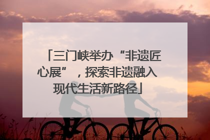 三门峡举办“非遗匠心展”，探索非遗融入现代生活新路径