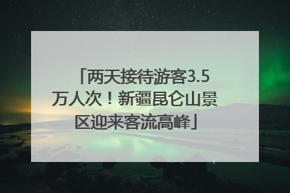 两天接待游客3.5万人次！新疆昆仑山景区迎来客流高峰