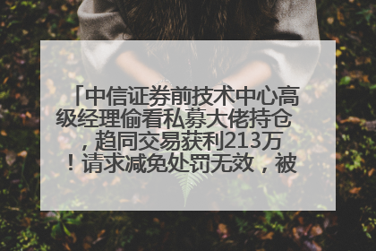 中信证券前技术中心高级经理偷看私募大佬持仓，趋同交易获利213万！请求减免处罚无效，被罚没426万