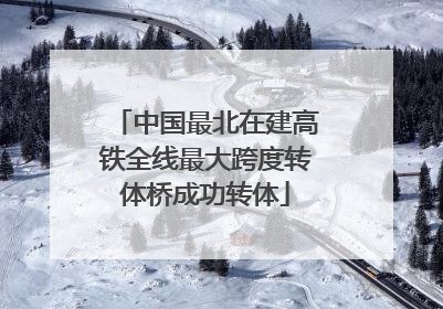 中国最北在建高铁全线最大跨度转体桥成功转体