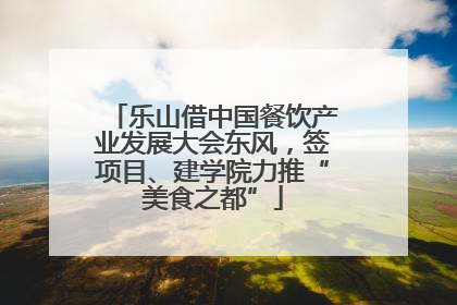 乐山借中国餐饮产业发展大会东风，签项目、建学院力推“美食之都”