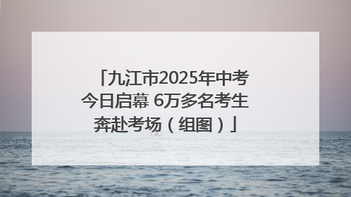 九江市2025年中考今日启幕 6万多名考生奔赴考场（组图）