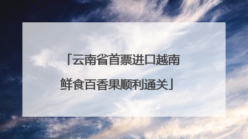 云南省首票进口越南鲜食百香果顺利通关