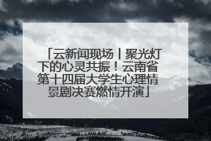 云新闻现场丨聚光灯下的心灵共振！云南省第十四届大学生心理情景剧决赛燃情开演