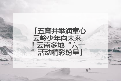 五育并举润童心 云岭少年向未来！云南多地“六一”活动精彩纷呈