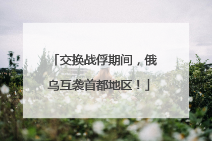 交换战俘期间，俄乌互袭首都地区！
