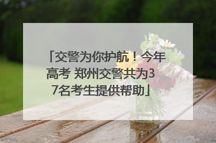 交警为你护航！今年高考 郑州交警共为37名考生提供帮助