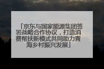 京东与国家能源集团签署战略合作协议，打造消费帮扶新模式共同助力青海乡村振兴发展