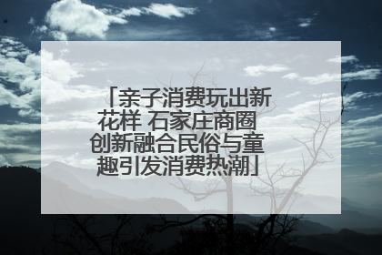 亲子消费玩出新花样 石家庄商圈创新融合民俗与童趣引发消费热潮