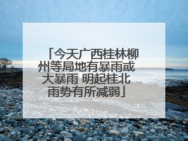 今天广西桂林柳州等局地有暴雨或大暴雨 明起桂北雨势有所减弱