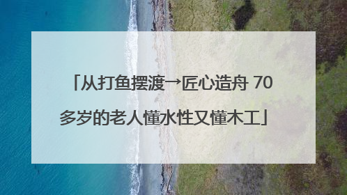 从打鱼摆渡→匠心造舟 70多岁的老人懂水性又懂木工