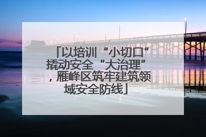 以培训“小切口”撬动安全“大治理”，雁峰区筑牢建筑领域安全防线