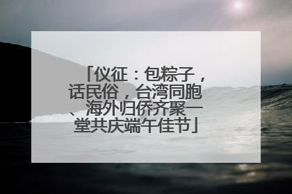 仪征：包粽子，话民俗，台湾同胞、海外归侨齐聚一堂共庆端午佳节