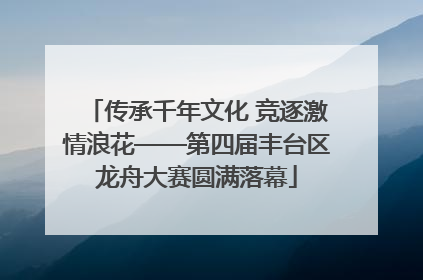传承千年文化 竞逐激情浪花——第四届丰台区龙舟大赛圆满落幕