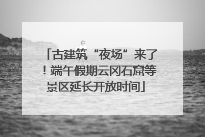 古建筑“夜场”来了！端午假期云冈石窟等景区延长开放时间