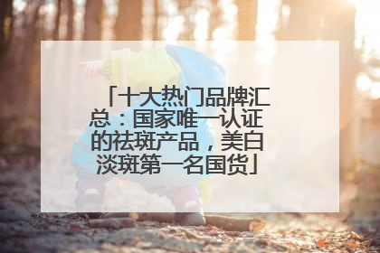 十大热门品牌汇总：国家唯一认证的祛斑产品，美白淡斑第一名国货