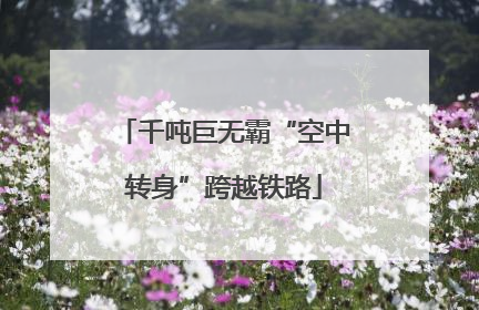 千吨巨无霸“空中转身”跨越铁路