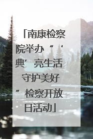 南康检察院举办“‘典’亮生活 守护美好”检察开放日活动