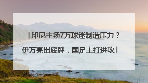 印尼主场7万球迷制造压力？伊万亮出底牌，国足主打进攻