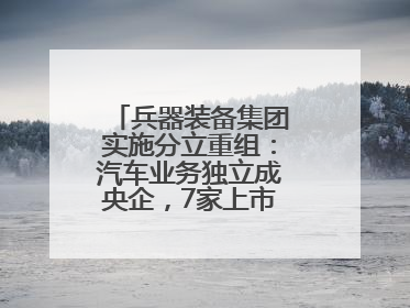 兵器装备集团实施分立重组：汽车业务独立成央企，7家上市公司披露进展