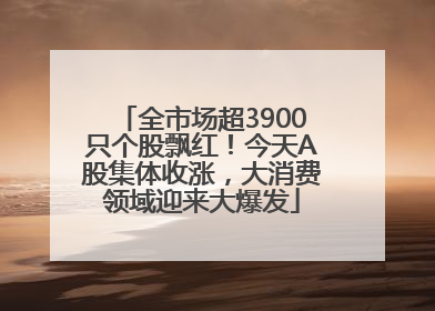 全市场超3900只个股飘红！今天A股集体收涨，大消费领域迎来大爆发