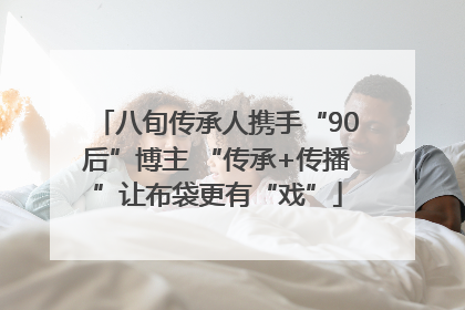 八旬传承人携手“90后”博主 “传承+传播”让布袋更有“戏”